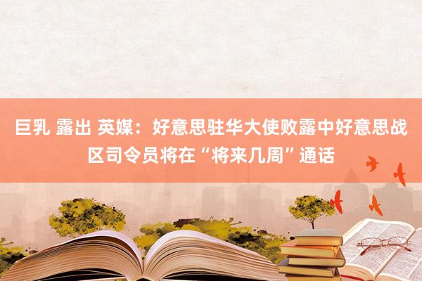 巨乳 露出 英媒：好意思驻华大使败露中好意思战区司令员将在“将来几周”通话