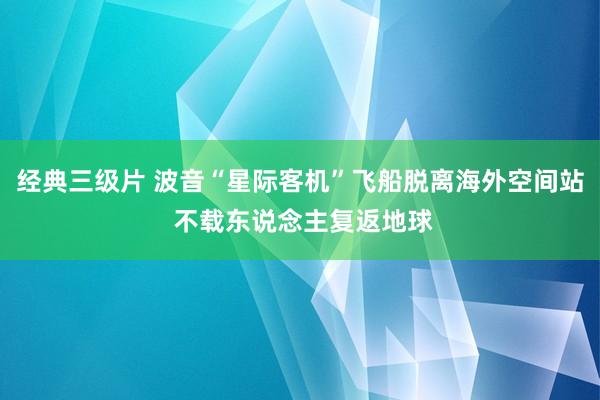 经典三级片 波音“星际客机”飞船脱离海外空间站 不载东说念主复返地球