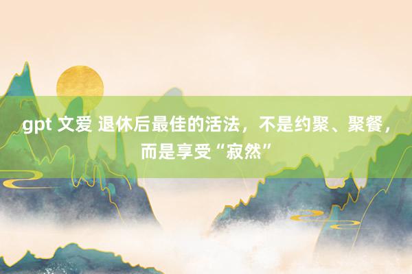 gpt 文爱 退休后最佳的活法，不是约聚、聚餐，而是享受“寂然”