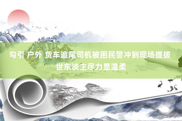 勾引 户外 货车追尾司机被困民警冲到现场提拔 世东谈主尽力显温柔