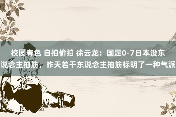 校园春色 自拍偷拍 徐云龙：国足0-7日本没东说念主抽筋，昨天若干东说念主抽筋标明了一种气派