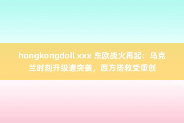 hongkongdoll xxx 东欧战火再起：乌克兰时刻升级遭突袭，西方搭救受重创