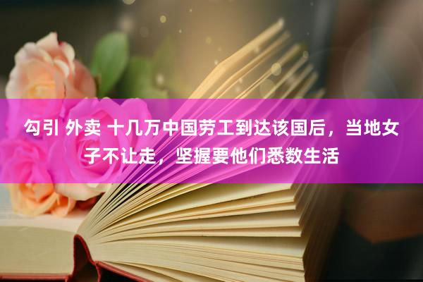 勾引 外卖 十几万中国劳工到达该国后，当地女子不让走，坚握要他们悉数生活