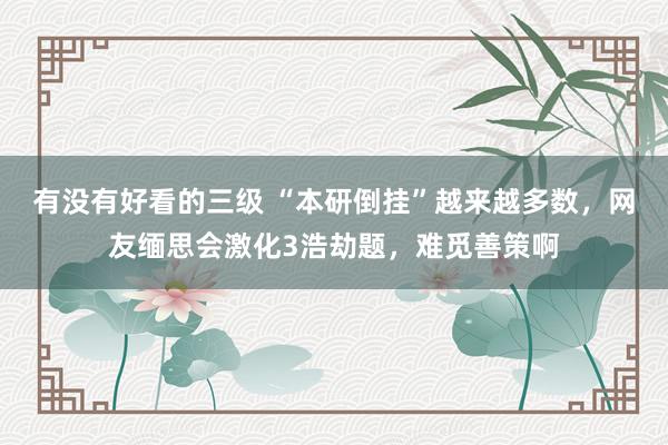 有没有好看的三级 “本研倒挂”越来越多数，网友缅思会激化3浩劫题，难觅善策啊