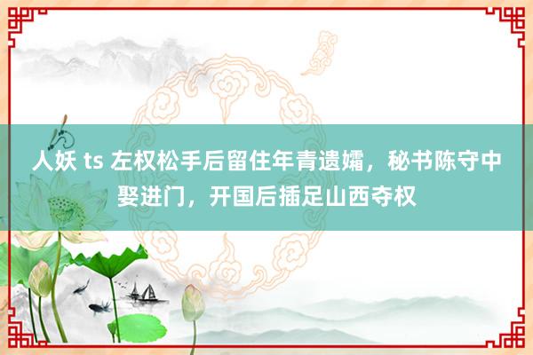 人妖 ts 左权松手后留住年青遗孀，秘书陈守中娶进门，开国后插足山西夺权