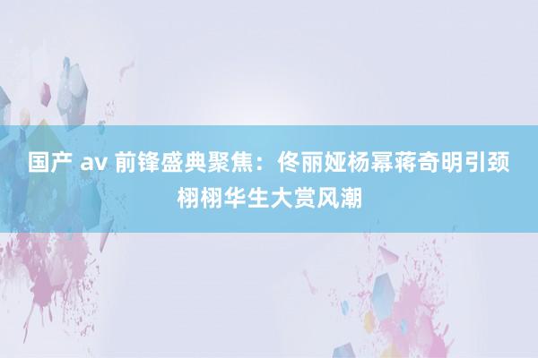 国产 av 前锋盛典聚焦：佟丽娅杨幂蒋奇明引颈栩栩华生大赏风潮