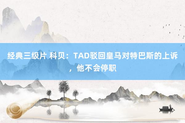 经典三级片 科贝：TAD驳回皇马对特巴斯的上诉，他不会停职