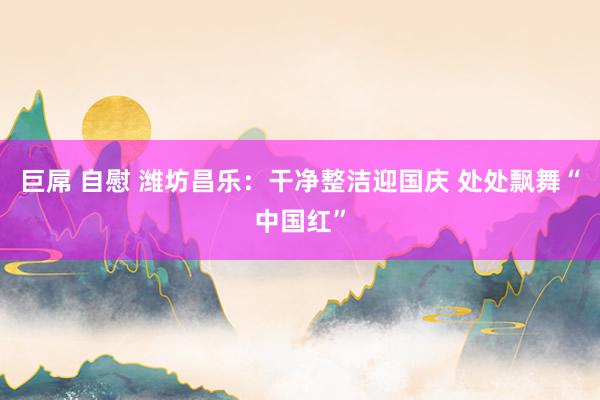 巨屌 自慰 潍坊昌乐：干净整洁迎国庆 处处飘舞“中国红”
