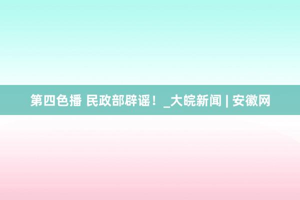 第四色播 民政部辟谣！_大皖新闻 | 安徽网