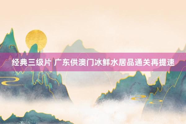 经典三级片 广东供澳门冰鲜水居品通关再提速