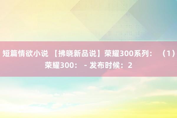短篇情欲小说 【拂晓新品说】荣耀300系列： （1）荣耀300： - 发布时候：2
