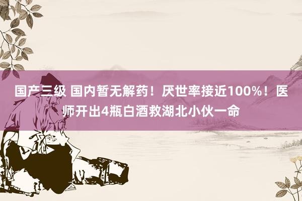 国产三级 国内暂无解药！厌世率接近100%！医师开出4瓶白酒救湖北小伙一命