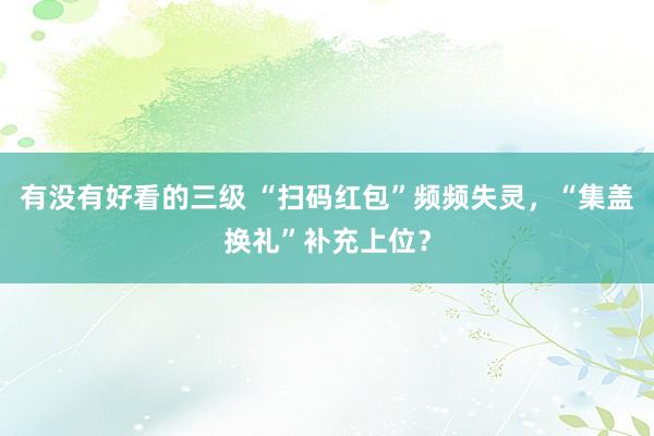 有没有好看的三级 “扫码红包”频频失灵，“集盖换礼”补充上位？