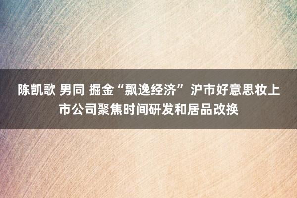陈凯歌 男同 掘金“飘逸经济” 沪市好意思妆上市公司聚焦时间研发和居品改换