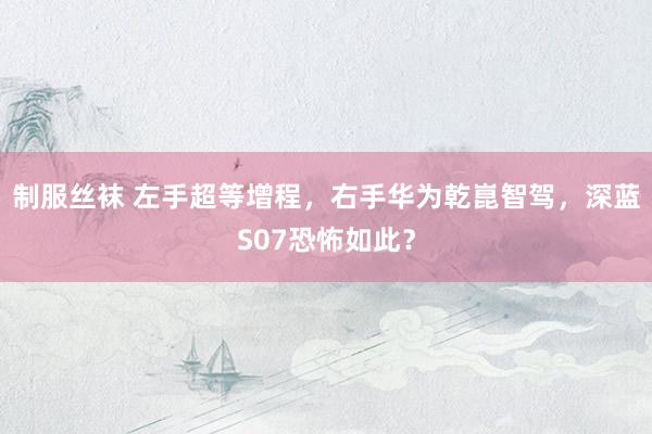 制服丝袜 左手超等增程，右手华为乾崑智驾，深蓝S07恐怖如此？