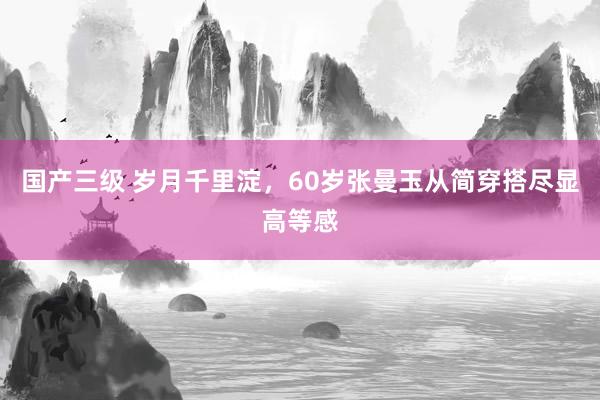 国产三级 岁月千里淀，60岁张曼玉从简穿搭尽显高等感
