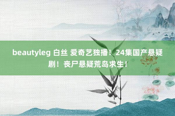 beautyleg 白丝 爱奇艺独播！24集国产悬疑剧！丧尸悬疑荒岛求生！