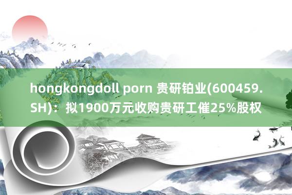 hongkongdoll porn 贵研铂业(600459.SH)：拟1900万元收购贵研工催25%股权