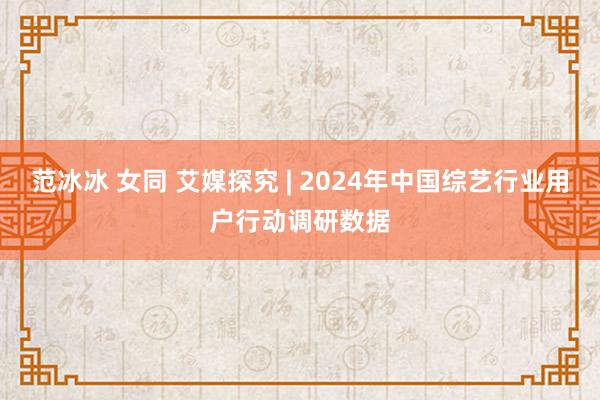 范冰冰 女同 艾媒探究 | 2024年中国综艺行业用户行动调研数据