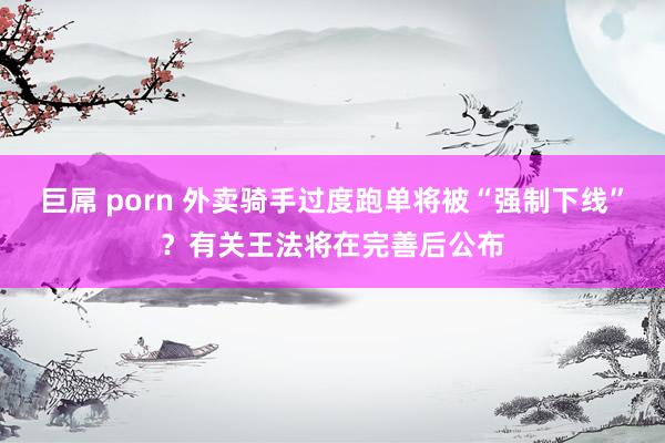 巨屌 porn 外卖骑手过度跑单将被“强制下线”？有关王法将在完善后公布