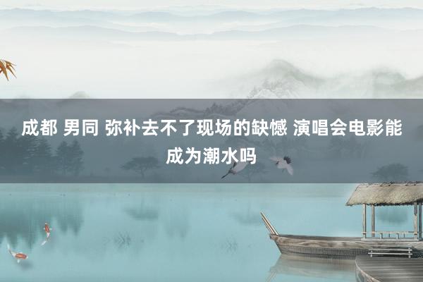成都 男同 弥补去不了现场的缺憾 演唱会电影能成为潮水吗