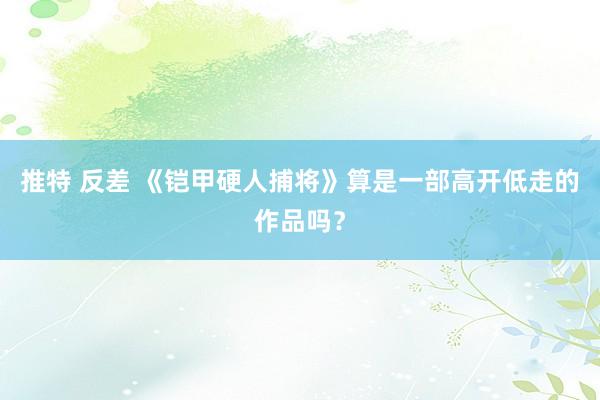 推特 反差 《铠甲硬人捕将》算是一部高开低走的作品吗？
