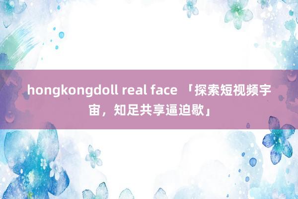 hongkongdoll real face 「探索短视频宇宙，知足共享逼迫歇」