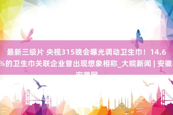 最新三级片 央视315晚会曝光调动卫生巾！14.69%的卫生巾关联企业曾出现想象相称_大皖新闻 | 安徽网