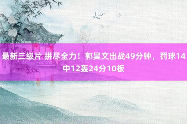 最新三级片 拼尽全力！郭昊文出战49分钟，罚球14中12轰24分10板