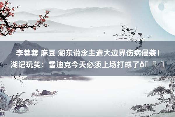 李蓉蓉 麻豆 湖东说念主遭大边界伤病侵袭！湖记玩笑：雷迪克今天必须上场打球了😅