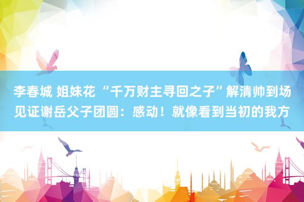 李春城 姐妹花 “千万财主寻回之子”解清帅到场见证谢岳父子团圆：感动！就像看到当初的我方