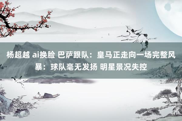 杨超越 ai换脸 巴萨跟队：皇马正走向一场完整风暴：球队毫无发扬 明星景况失控